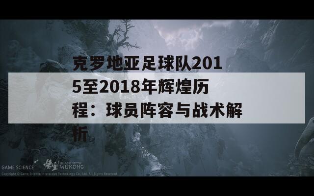 克罗地亚足球队2015至2018年辉煌历程：球员阵容与战术解析