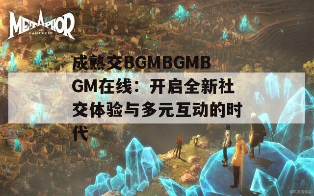 成熟交BGMBGMBGM在线：开启全新社交体验与多元互动的时代