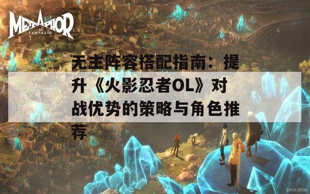 无主阵容搭配指南：提升《火影忍者OL》对战优势的策略与角色推荐