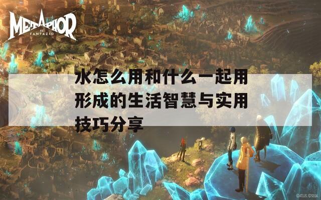 水怎么用和什么一起用形成的生活智慧与实用技巧分享