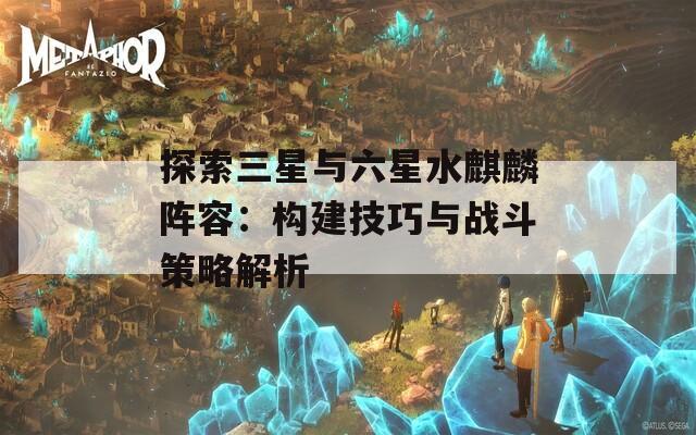 探索三星与六星水麒麟阵容：构建技巧与战斗策略解析