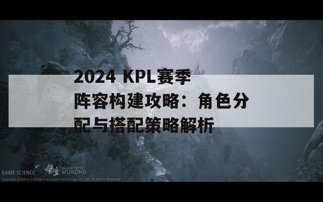 2024 KPL赛季阵容构建攻略：角色分配与搭配策略解析