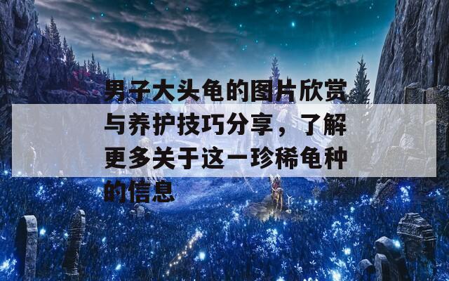 男子大头龟的图片欣赏与养护技巧分享，了解更多关于这一珍稀龟种的信息