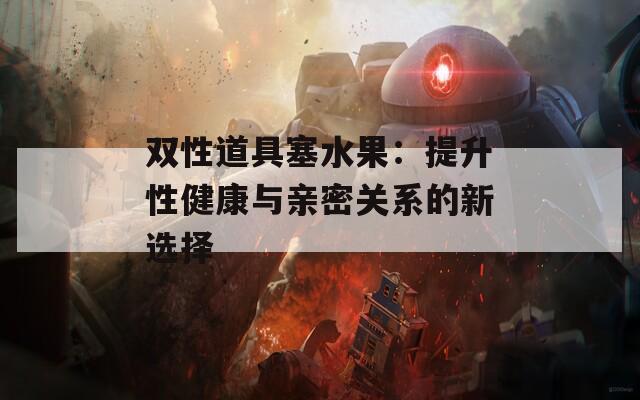 双性道具塞水果：提升性健康与亲密关系的新选择