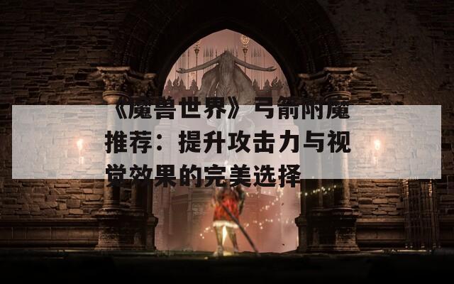 《魔兽世界》弓箭附魔推荐：提升攻击力与视觉效果的完美选择