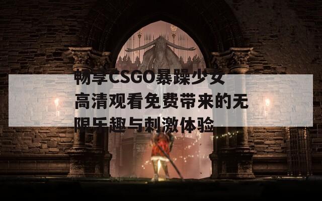 畅享CSGO暴躁少女高清观看免费带来的无限乐趣与刺激体验