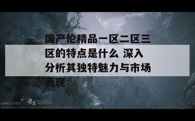 国产伦精品一区二区三区的特点是什么 深入分析其独特魅力与市场表现