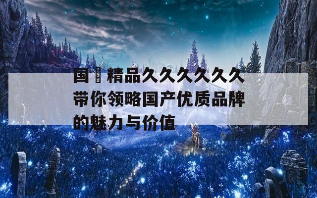 国産精品久久久久久久带你领略国产优质品牌的魅力与价值