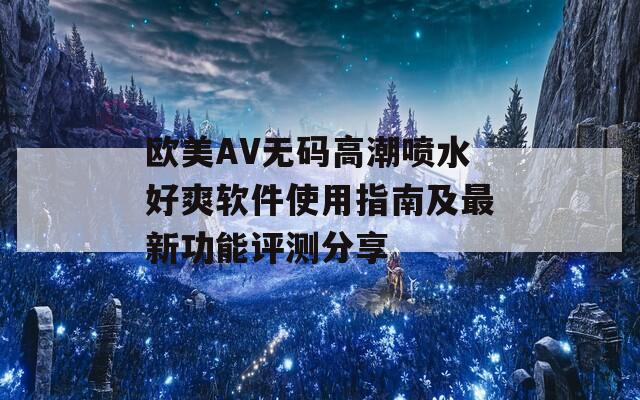 欧美AV无码高潮喷水好爽软件使用指南及最新功能评测分享