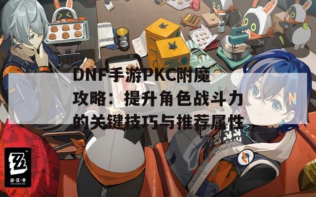 DNF手游PKC附魔攻略：提升角色战斗力的关键技巧与推荐属性