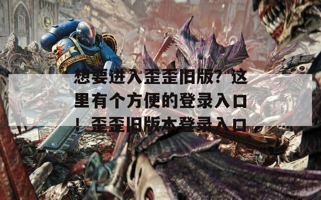 想要进入歪歪旧版？这里有个方便的登录入口！歪歪旧版本登录入口