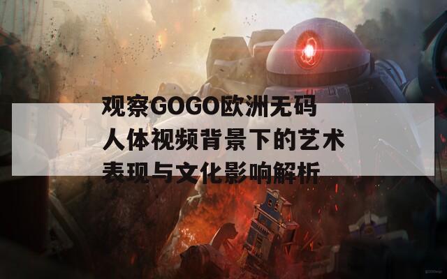 观察GOGO欧洲无码人体视频背景下的艺术表现与文化影响解析