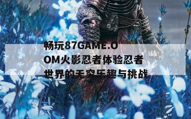 畅玩87GAME.OOM火影忍者体验忍者世界的无穷乐趣与挑战