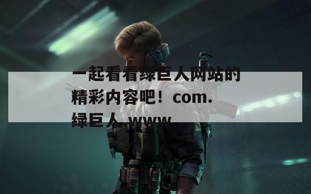 一起看看绿巨人网站的精彩内容吧！com.绿巨人.www