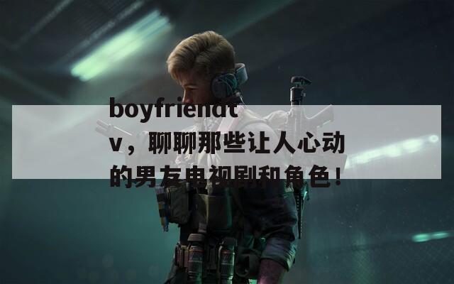 boyfriendtv，聊聊那些让人心动的男友电视剧和角色！