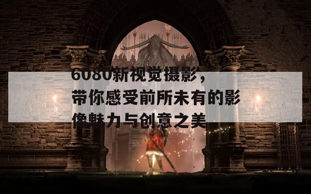 6080新视觉摄影，带你感受前所未有的影像魅力与创意之美