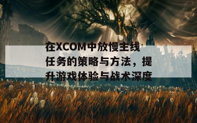 在XCOM中放慢主线任务的策略与方法，提升游戏体验与战术深度