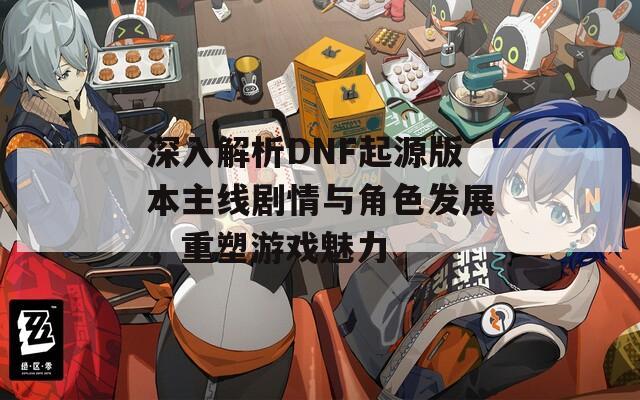 深入解析DNF起源版本主线剧情与角色发展，重塑游戏魅力