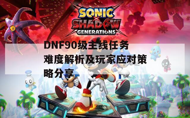 DNF90级主线任务难度解析及玩家应对策略分享