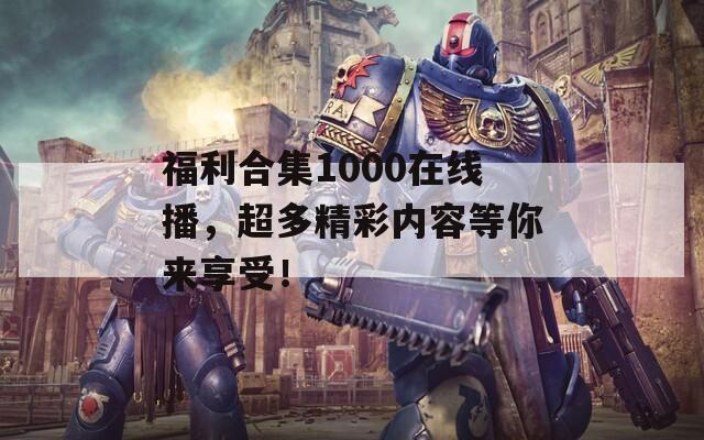 福利合集1000在线播，超多精彩内容等你来享受！