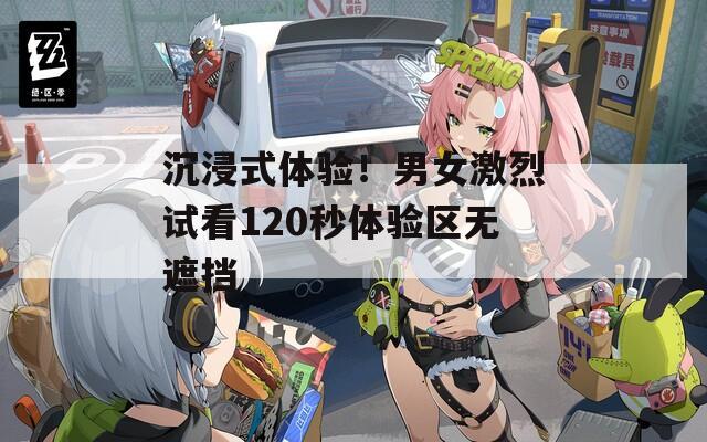 沉浸式体验！男女激烈试看120秒体验区无遮挡