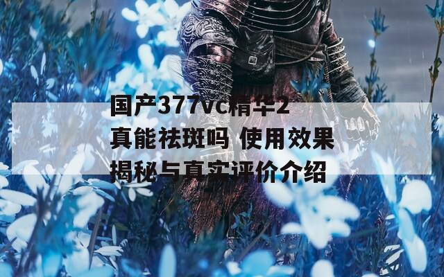 国产377vc精华2真能祛斑吗 使用效果揭秘与真实评价介绍