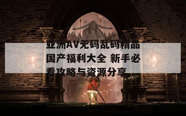 亚洲AV无码乱码精品国产福利大全 新手必看攻略与资源分享