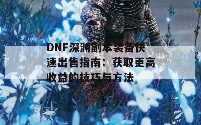 DNF深渊副本装备快速出售指南：获取更高收益的技巧与方法