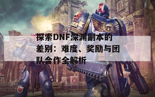 探索DNF深渊副本的差别：难度、奖励与团队合作全解析