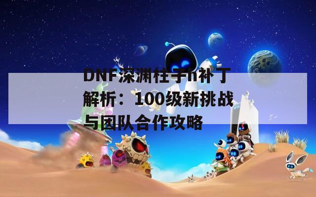 DNF深渊柱子h补丁解析：100级新挑战与团队合作攻略