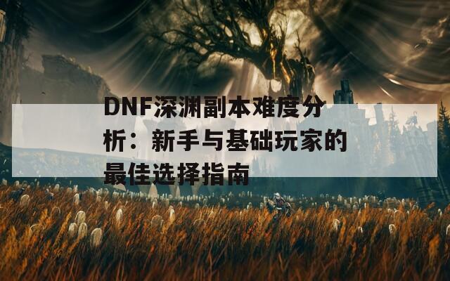 DNF深渊副本难度分析：新手与基础玩家的最佳选择指南