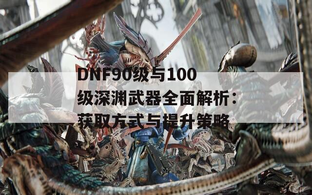 DNF90级与100级深渊武器全面解析：获取方式与提升策略