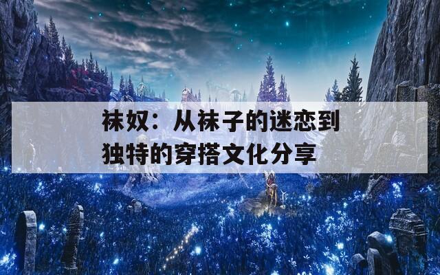 袜奴：从袜子的迷恋到独特的穿搭文化分享