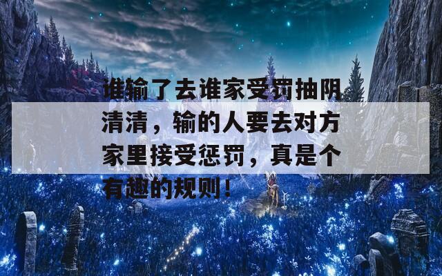 谁输了去谁家受罚抽阴清清，输的人要去对方家里接受惩罚，真是个有趣的规则！