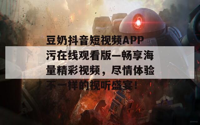 豆奶抖音短视频APP污在线观看版—畅享海量精彩视频，尽情体验不一样的视听盛宴！