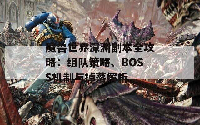 魔兽世界深渊副本全攻略：组队策略、BOSS机制与掉落解析