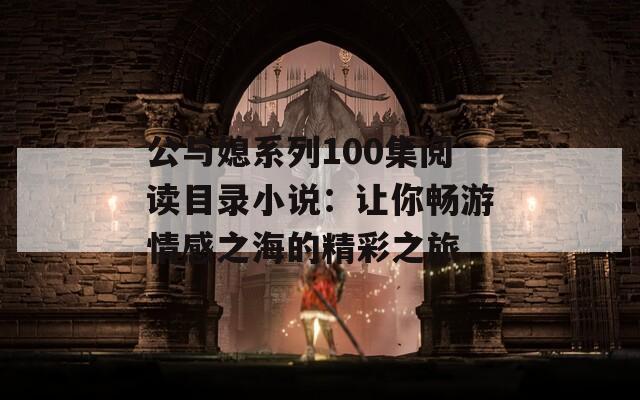 公与媳系列100集阅读目录小说：让你畅游情感之海的精彩之旅