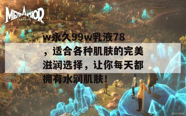 w永久99w乳液78，适合各种肌肤的完美滋润选择，让你每天都拥有水润肌肤！