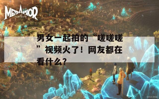 男女一起拍的“嗟嗟嗟”视频火了！网友都在看什么？
