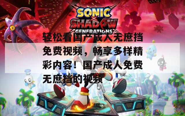 轻松看国产成人无庶挡免费视频，畅享多样精彩内容！国产成人免费无庶挡的视频