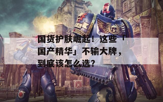 国货护肤崛起！这些「国产精华」不输大牌，到底该怎么选？