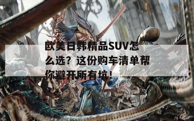 欧美日韩精品SUV怎么选？这份购车清单帮你避开所有坑！