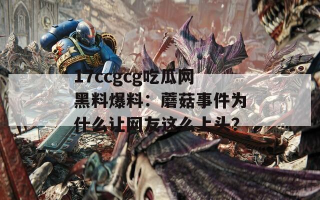 17ccgcg吃瓜网黑料爆料：蘑菇事件为什么让网友这么上头？