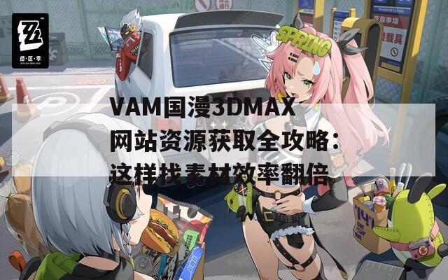 VAM国漫3DMAX网站资源获取全攻略：这样找素材效率翻倍