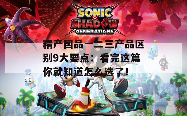 精产国品一二三产品区别9大要点：看完这篇你就知道怎么选了！