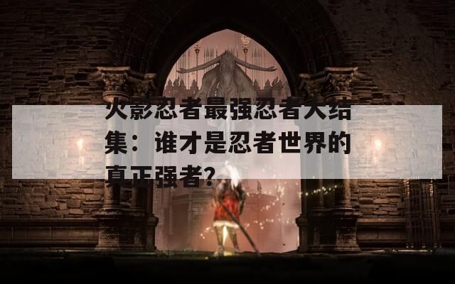 火影忍者最强忍者大结集：谁才是忍者世界的真正强者？