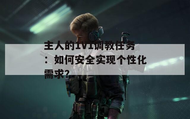 主人的1V1调教任务：如何安全实现个性化需求？