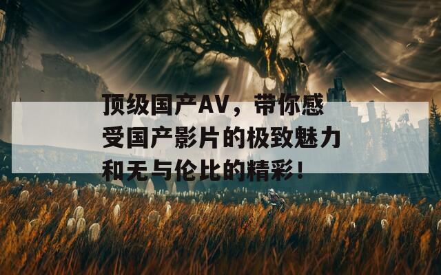 顶级国产AV，带你感受国产影片的极致魅力和无与伦比的精彩！