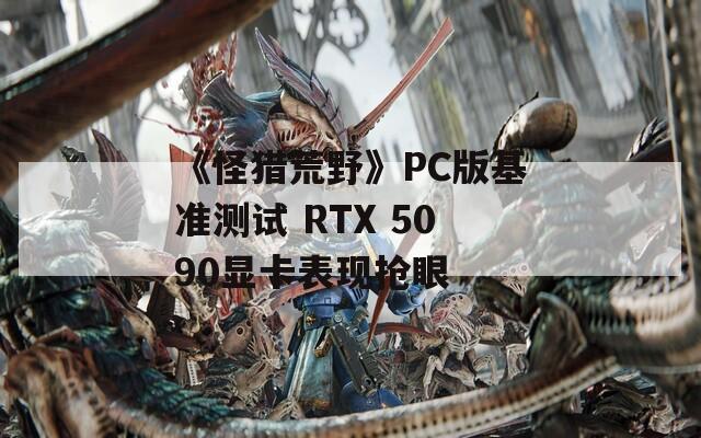 《怪猎荒野》PC版基准测试 RTX 5090显卡表现抢眼