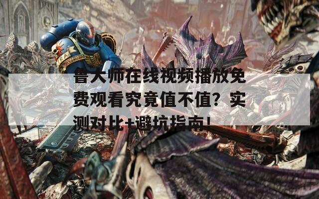 鲁大师在线视频播放免费观看究竟值不值？实测对比+避坑指南！